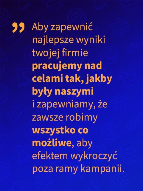 aby zapewnić najlepsze wyniki twojej firmie pracujemy nad celami tak, jakby były naszymi i zapewniamy, że zawsze robimy wszystko co możliwe, aby efektem wykroczyć poza ramy kampanii