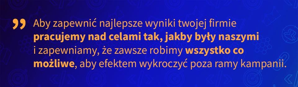 aby zapewnić najlepsze wyniki twojej firmie pracujemy nad celami tak, jakby były naszymi i zapewniamy, że zawsze robimy wszystko co możliwe, aby efektem wykroczyć poza ramy kampanii