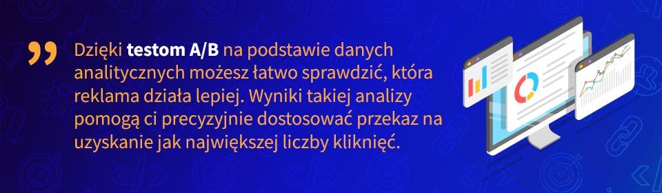 Dzięki testom A/B na podstawie danych analitycznych możesz łatwo sprawdzić, która reklama działa lepiej. Wyniki takiej analizy pomogą ci precyzyjnie dostosować przekaz na uzyskanie jak największej liczby kliknięć.